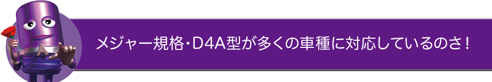 メジャー規格・D4A型が多くの車種に対応しているのさ！
