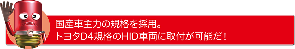国産車主力の規格を採用。トヨタD4規格のHID車両に取付が可能だ!