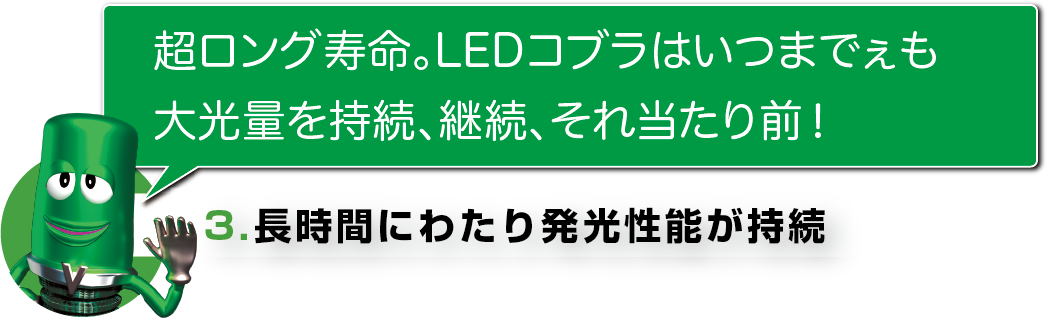 超ロング寿命。LEDコブラはいつまでぇも
大光量を持続、継続、それ当たり前！
