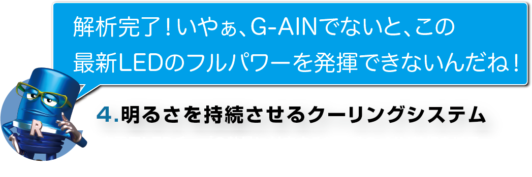 解析完了！いやぁ、G-AINでないと、この
最新LEDのフルパワーを発揮できないんだね！4.明るさを持続させるクーリングシステム アルミナ基板に比べ700％の放熱効率を実現。