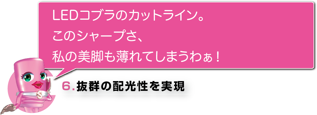 LEDコブラのカットライン。このシャープさ、私の美脚も薄れてしまうわぁ！6.抜群の配光性を実現 ハロゲン球と同等サイズのLED